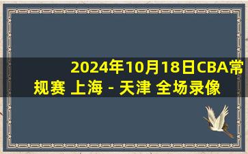 2024年10月18日CBA常规赛 上海 - 天津 全场录像